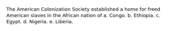 The American Colonization Society established a home for freed American slaves in the African nation of a. Congo. b. Ethiopia. c. Egypt. d. Nigeria. e. Liberia.