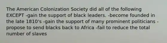 The American Colonization Society did all of the following EXCEPT -gain the support of black leaders. -become founded in the late 1810's -gain the support of many prominent politicians -propose to send blacks back to Africa -fail to reduce the total number of slaves