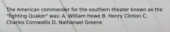 The American commander for the southern theater known as the "fighting Quaker" was: A. William Howe B. Henry Clinton C. Charles Cornwallis D. Nathanael Greene