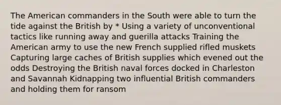 The American commanders in the South were able to turn the tide against the British by * Using a variety of unconventional tactics like running away and guerilla attacks Training the American army to use the new French supplied rifled muskets Capturing large caches of British supplies which evened out the odds Destroying the British naval forces docked in Charleston and Savannah Kidnapping two influential British commanders and holding them for ransom