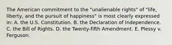 The American commitment to the "unalienable rights" of "life, liberty, and the pursuit of happiness" is most clearly expressed in: A. the U.S. Constitution. B. the Declaration of Independence. C. the Bill of Rights. D. the Twenty-fifth Amendment. E. Plessy v. Ferguson.