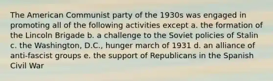 The American Communist party of the 1930s was engaged in promoting all of the following activities except a. the formation of the Lincoln Brigade b. a challenge to the Soviet policies of Stalin c. the Washington, D.C., hunger march of 1931 d. an alliance of anti-fascist groups e. the support of Republicans in the Spanish Civil War