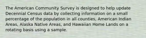 The American Community Survey is designed to help update Decennial Census data by collecting information on a small percentage of the population in all counties, American Indian Areas, Alaska Native Areas, and Hawaiian Home Lands on a rotating basis using a sample.