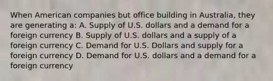 When American companies but office building in Australia, they are generating a: A. Supply of U.S. dollars and a demand for a foreign currency B. Supply of U.S. dollars and a supply of a foreign currency C. Demand for U.S. Dollars and supply for a foreign currency D. Demand for U.S. dollars and a demand for a foreign currency