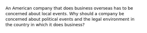 An American company that does business overseas has to be concerned about local events. Why should a company be concerned about political events and the legal environment in the country in which it does​ business?