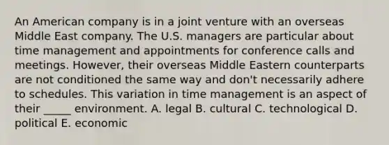 An American company is in a joint venture with an overseas Middle East company. The U.S. managers are particular about time management and appointments for conference calls and meetings. However, their overseas Middle Eastern counterparts are not conditioned the same way and don't necessarily adhere to schedules. This variation in time management is an aspect of their _____ environment. A. legal B. cultural C. technological D. political E. economic