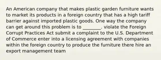 An American company that makes plastic garden furniture wants to market its products in a foreign country that has a high tariff barrier against imported plastic goods. One way the company can get around this problem is to ________. violate the Foreign Corrupt Practices Act submit a complaint to the U.S. Department of Commerce enter into a licensing agreement with companies within the foreign country to produce the furniture there hire an export management team