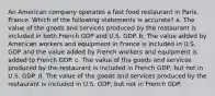 An American company operates a fast food restaurant in Paris, France. Which of the following statements is accurate? a. The value of the goods and services produced by the restaurant is included in both French GDP and U.S. GDP. b. The value added by American workers and equipment in France is included in U.S. GDP and the value added by French workers and equipment is added to French GDP. c. The value of the goods and services produced by the restaurant is included in French GDP, but not in U.S. GDP. d. The value of the goods and services produced by the restaurant is included in U.S. GDP, but not in French GDP.