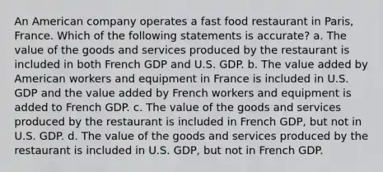 An American company operates a fast food restaurant in Paris, France. Which of the following statements is accurate? a. The value of the goods and services produced by the restaurant is included in both French GDP and U.S. GDP. b. The value added by American workers and equipment in France is included in U.S. GDP and the value added by French workers and equipment is added to French GDP. c. The value of the goods and services produced by the restaurant is included in French GDP, but not in U.S. GDP. d. The value of the goods and services produced by the restaurant is included in U.S. GDP, but not in French GDP.