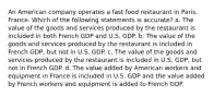 An American company operates a fast food restaurant in Paris, France. Which of the following statements is accurate? a. The value of the goods and services produced by the restaurant is included in both French GDP and U.S. GDP. b. The value of the goods and services produced by the restaurant is included in French GDP, but not in U.S. GDP. c. The value of the goods and services produced by the restaurant is included in U.S. GDP, but not in French GDP. d. The value added by American workers and equipment in France is included in U.S. GDP and the value added by French workers and equipment is added to French GDP.