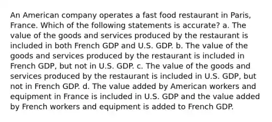 An American company operates a fast food restaurant in Paris, France. Which of the following statements is accurate? a. The value of the goods and services produced by the restaurant is included in both French GDP and U.S. GDP. b. The value of the goods and services produced by the restaurant is included in French GDP, but not in U.S. GDP. c. The value of the goods and services produced by the restaurant is included in U.S. GDP, but not in French GDP. d. The value added by American workers and equipment in France is included in U.S. GDP and the value added by French workers and equipment is added to French GDP.