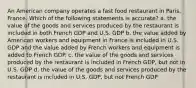 An American company operates a fast food restaurant in Paris, France. Which of the following statements is accurate? a. the value of the goods and services produced by the restaurant is included in both French GDP and U.S. GDP b. the value added by American workers and equipment in France is included in U.S. GDP and the value added by French workers and equipment is added to French GDP. c. the value of the goods and services produced by the restaurant is included in French GDP, but not in U.S. GDP d. the value of the goods and services produced by the restaurant is included in U.S. GDP, but not French GDP