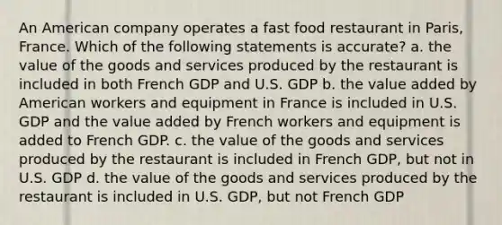 An American company operates a fast food restaurant in Paris, France. Which of the following statements is accurate? a. the value of the goods and services produced by the restaurant is included in both French GDP and U.S. GDP b. the value added by American workers and equipment in France is included in U.S. GDP and the value added by French workers and equipment is added to French GDP. c. the value of the goods and services produced by the restaurant is included in French GDP, but not in U.S. GDP d. the value of the goods and services produced by the restaurant is included in U.S. GDP, but not French GDP