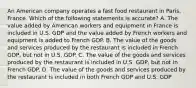 An American company operates a fast food restaurant in Paris, France. Which of the following statements is accurate? A. The value added by American workers and equipment in France is included in U.S. GDP and the value added by French workers and equipment is added to French GDP. B. The value of the goods and services produced by the restaurant is included in French GDP, but not in U.S. GDP. C. The value of the goods and services produced by the restaurant is included in U.S. GDP, but not in French GDP. D. The value of the goods and services produced by the restaurant is included in both French GDP and U.S. GDP