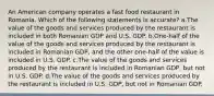 An American company operates a fast food restaurant in Romania. Which of the following statements is accurate? a.The value of the goods and services produced by the restaurant is included in both Romanian GDP and U.S. GDP. b.One-half of the value of the goods and services produced by the restaurant is included in Romanian GDP, and the other one-half of the value is included in U.S. GDP. c.The value of the goods and services produced by the restaurant is included in Romanian GDP, but not in U.S. GDP. d.The value of the goods and services produced by the restaurant is included in U.S. GDP, but not in Romanian GDP.