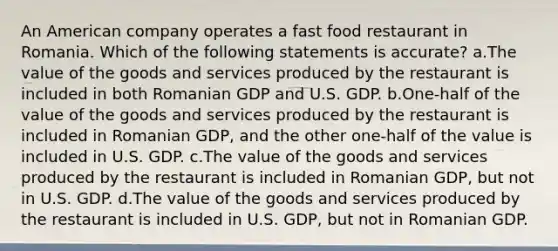 An American company operates a fast food restaurant in Romania. Which of the following statements is accurate? a.The value of the goods and services produced by the restaurant is included in both Romanian GDP and U.S. GDP. b.One-half of the value of the goods and services produced by the restaurant is included in Romanian GDP, and the other one-half of the value is included in U.S. GDP. c.The value of the goods and services produced by the restaurant is included in Romanian GDP, but not in U.S. GDP. d.The value of the goods and services produced by the restaurant is included in U.S. GDP, but not in Romanian GDP.