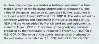 An American company operates a fast-food restaurant in Paris, France. Which of the following statements is accurate? A. The value of the goods and services produced by the restaurant is included in both French GDP and U.S. GDP. B. The value added by American workers and equipment in France is included in U.S. GDP and the value added by French workers and equipment is added to French GDP. C. The value of the goods and services produced by the restaurant is included in French GDP,but not in U.S. GDP. D. The value of the goods and services produced by the restaurant is included in U.S. GDP, but not in French GDP.