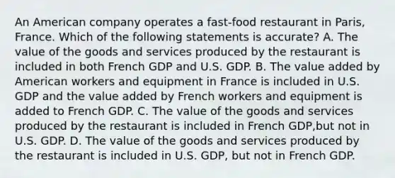 An American company operates a fast-food restaurant in Paris, France. Which of the following statements is accurate? A. The value of the goods and services produced by the restaurant is included in both French GDP and U.S. GDP. B. The value added by American workers and equipment in France is included in U.S. GDP and the value added by French workers and equipment is added to French GDP. C. The value of the goods and services produced by the restaurant is included in French GDP,but not in U.S. GDP. D. The value of the goods and services produced by the restaurant is included in U.S. GDP, but not in French GDP.