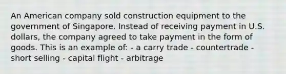 An American company sold construction equipment to the government of Singapore. Instead of receiving payment in U.S. dollars, the company agreed to take payment in the form of goods. This is an example of: - a carry trade - countertrade - short selling - capital flight - arbitrage