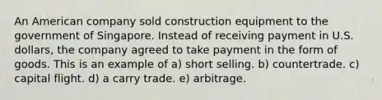 An American company sold construction equipment to the government of Singapore. Instead of receiving payment in U.S. dollars, the company agreed to take payment in the form of goods. This is an example of a) short selling. b) countertrade. c) capital flight. d) a carry trade. e) arbitrage.