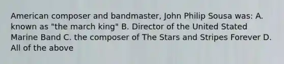 American composer and bandmaster, John Philip Sousa was: A. known as "the march king" B. Director of the United Stated Marine Band C. the composer of The Stars and Stripes Forever D. All of the above