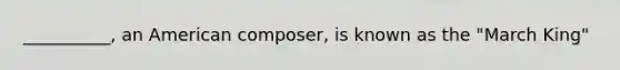 __________, an American composer, is known as the "March King"
