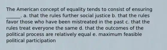 The American concept of equality tends to consist of ensuring ______. a. that the rules further social justice b. that the rules favor those who have been mistreated in the past c. that the rules treat everyone the same d. that the outcomes of the political process are relatively equal e. maximum feasible political participation