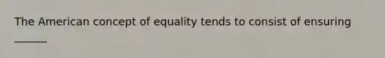 The American concept of equality tends to consist of ensuring ______