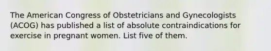 The American Congress of Obstetricians and Gynecologists (ACOG) has published a list of absolute contraindications for exercise in pregnant women. List five of them.