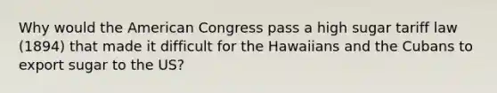 Why would the American Congress pass a high sugar tariff law (1894) that made it difficult for the Hawaiians and the Cubans to export sugar to the US?