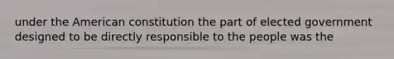 under the American constitution the part of elected government designed to be directly responsible to the people was the