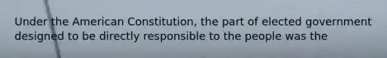 Under the American Constitution, the part of elected government designed to be directly responsible to the people was the