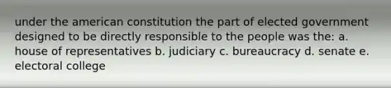 under the american constitution the part of elected government designed to be directly responsible to the people was the: a. house of representatives b. judiciary c. bureaucracy d. senate e. electoral college