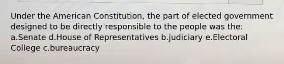 Under the American Constitution, the part of elected government designed to be directly responsible to the people was the: a.Senate d.House of Representatives b.judiciary e.Electoral College c.bureaucracy