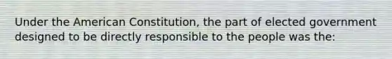 Under the American Constitution, the part of elected government designed to be directly responsible to the people was the: