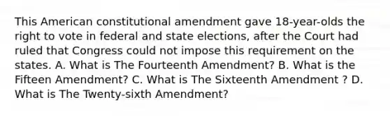 This American constitutional amendment gave 18-year-olds the right to vote in federal and state elections, after the Court had ruled that Congress could not impose this requirement on the states. A. What is The Fourteenth Amendment? B. What is the Fifteen Amendment? C. What is The Sixteenth Amendment ? D. What is The Twenty-sixth Amendment?