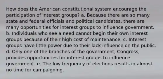 How does the American constitutional system encourage the participation of interest groups? a. Because there are so many state and federal officials and political candidates, there are many opportunities for interest groups to influence government. b. Individuals who see a need cannot begin their own interest groups because of their high cost of maintenance. c. Interest groups have little power due to their lack influence on the public. d. Only one of the branches of the government, Congress, provides opportunities for interest groups to influence government. e. The low frequency of elections results in almost no time for campaigning.