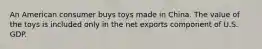 An American consumer buys toys made in China. The value of the toys is included only in the net exports component of U.S. GDP.