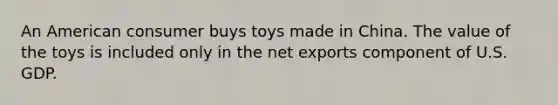 An American consumer buys toys made in China. The value of the toys is included only in the net exports component of U.S. GDP.