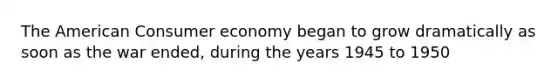 The American Consumer economy began to grow dramatically as soon as the war ended, during the years 1945 to 1950