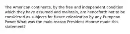 The American continents, by the free and independent condition which they have assumed and maintain, are henceforth not to be considered as subjects for future colonization by any European Power What was the main reason President Monroe made this statement?