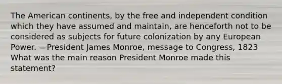 The American continents, by the free and independent condition which they have assumed and maintain, are henceforth not to be considered as subjects for future colonization by any European Power. —President James Monroe, message to Congress, 1823 What was the main reason President Monroe made this statement?