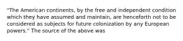 "The American continents, by the free and independent condition which they have assumed and maintain, are henceforth not to be considered as subjects for future colonization by any European powers." The source of the above was