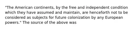 "The American continents, by the free and independent condition which they have assumed and maintain, are henceforth not to be considered as subjects for future colonization by any European powers." The source of the above was