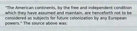 "The American continents, by the free and independent condition which they have assumed and maintain, are henceforth not to be considered as subjects for future colonization by any European powers." The source above was: