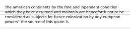 The american continents by the free and inpendent condition which they have assumed and maintain are henceforth not to be considered as subjects for future colonization by any european powers" the source of this qoute is