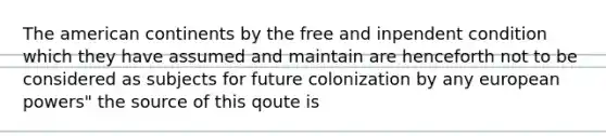 The american continents by the free and inpendent condition which they have assumed and maintain are henceforth not to be considered as subjects for future colonization by any european powers" the source of this qoute is