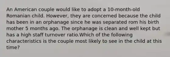 An American couple would like to adopt a 10-month-old Romanian child. However, they are concerned because the child has been in an orphanage since he was separated rom his birth mother 5 months ago. The orphanage is clean and well kept but has a high staff turnover ratio.Which of the following characteristics is the couple most likely to see in the child at this time?