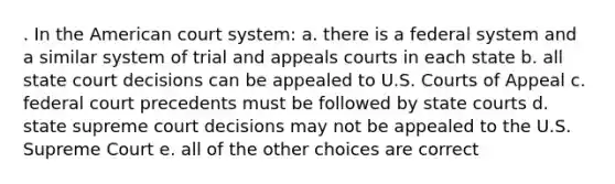 . In the American court system: a. there is a federal system and a similar system of trial and appeals courts in each state b. all state court decisions can be appealed to U.S. Courts of Appeal c. federal court precedents must be followed by state courts d. state supreme court decisions may not be appealed to the U.S. Supreme Court e. all of the other choices are correct