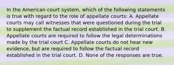 In the American court system, which of the following statements is true with regard to the role of appellate courts: A. Appellate courts may call witnesses that were questioned during the trial to supplement the factual record established in the trial court. B. Appellate courts are required to follow the legal determinations made by the trial court C. Appellate courts do not hear new evidence, but are required to follow the factual record established in the trial court. D. None of the responses are true.